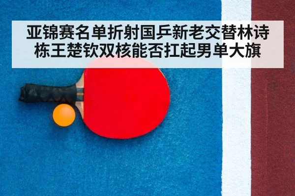 亚锦赛名单折射国乒新老交替林诗栋王楚钦双核能否扛起男单大旗